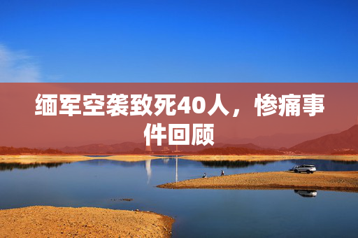 缅军空袭致死40人，惨痛事件回顾