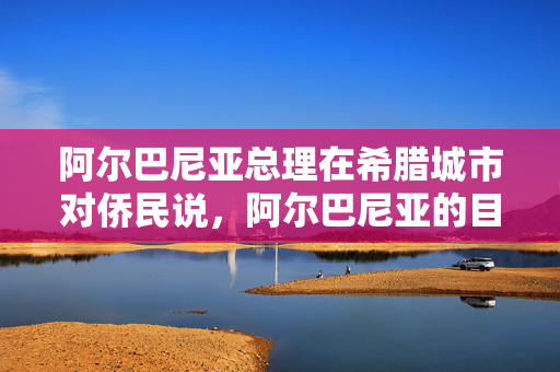 阿尔巴尼亚总理在希腊城市对侨民说，阿尔巴尼亚的目标是到2030年加入欧盟