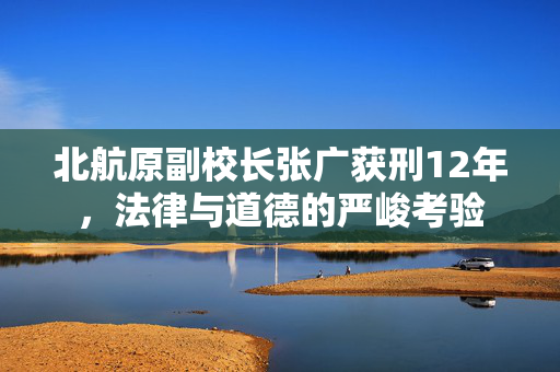 北航原副校长张广获刑12年，法律与道德的严峻考验