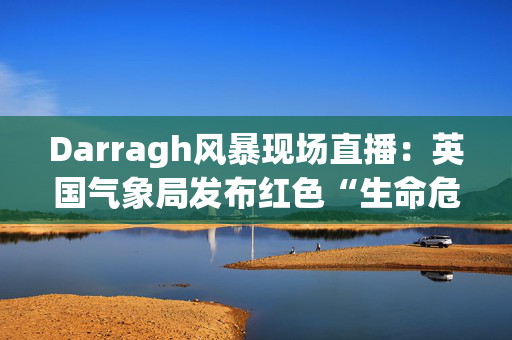 Darragh风暴现场直播：英国气象局发布红色“生命危险”警报，称时速90英里的大风将袭击英国