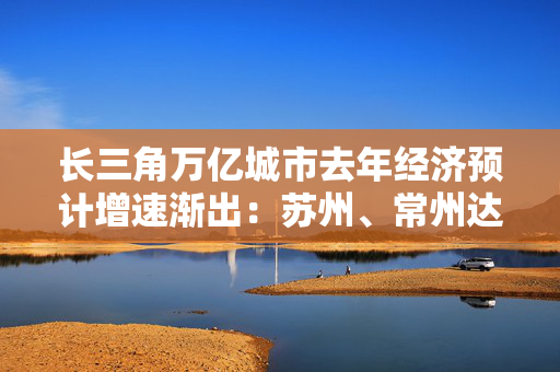 长三角万亿城市去年经济预计增速渐出：苏州、常州达6%左右