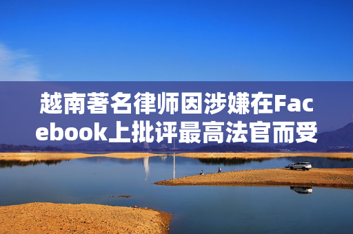 越南著名律师因涉嫌在Facebook上批评最高法官而受审