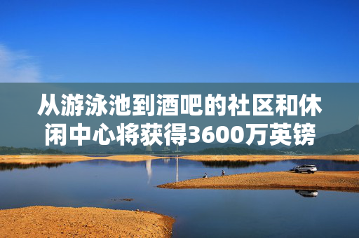 从游泳池到酒吧的社区和休闲中心将获得3600万英镑的资金支持