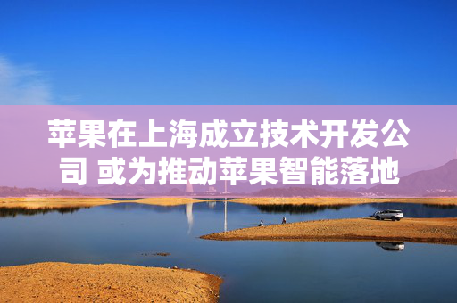 苹果在上海成立技术开发公司 或为推动苹果智能落地