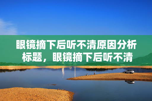 眼镜摘下后听不清原因分析 标题，眼镜摘下后听不清的可能原因探讨