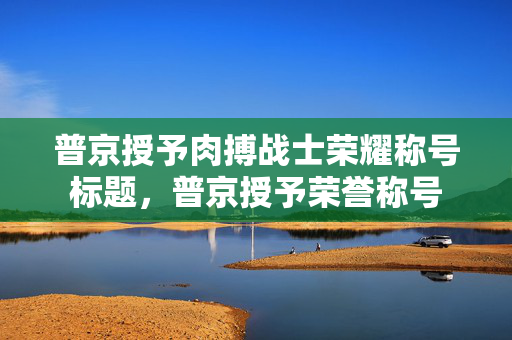 普京授予肉搏战士荣耀称号标题，普京授予荣誉称号