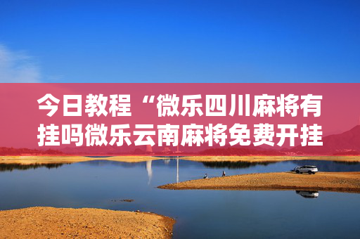 今日教程“微乐四川麻将有挂吗微乐云南麻将免费开挂手机版”其实确实有挂