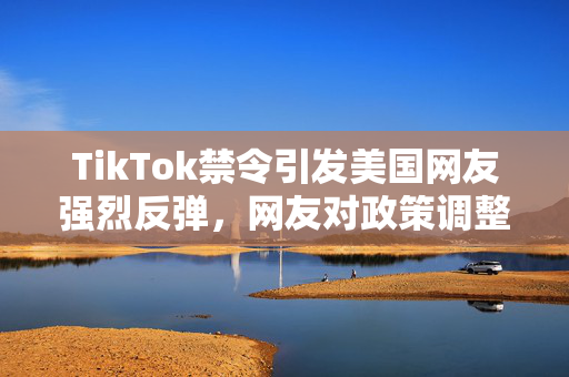 TikTok禁令引发美国网友强烈反弹，网友对政策调整反应激烈