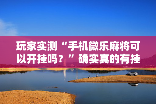 玩家实测“手机微乐麻将可以开挂吗？”确实真的有挂