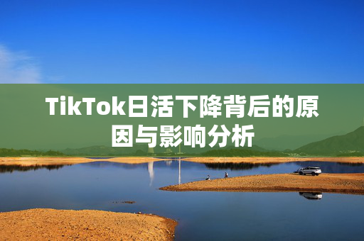 TikTok日活下降背后的原因与影响分析