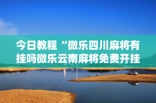 今日教程“微乐四川麻将有挂吗微乐云南麻将免费开挂手机版”(确实是有挂)-知乎