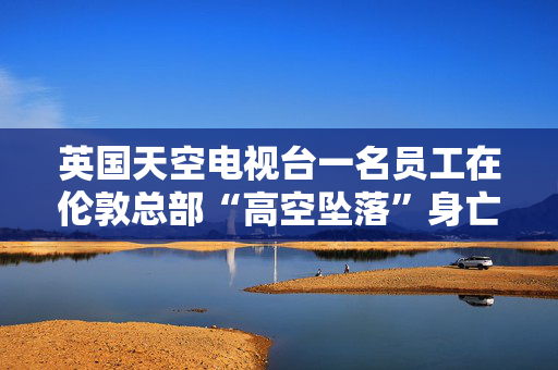 英国天空电视台一名员工在伦敦总部“高空坠落”身亡，员工发出紧急警报