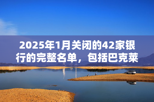 2025年1月关闭的42家银行的完整名单，包括巴克莱银行、哈利法克斯银行和劳埃德银行