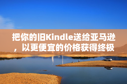 把你的旧Kindle送给亚马逊，以更便宜的价格获得终极升级