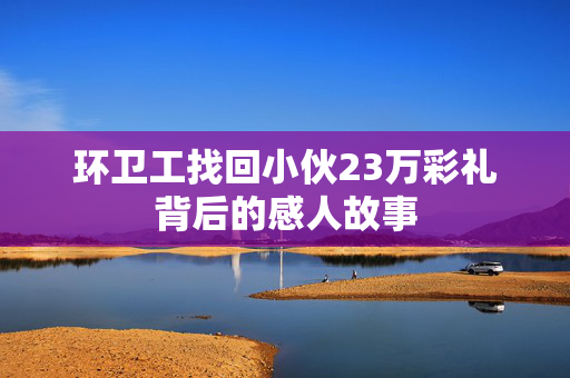 环卫工找回小伙23万彩礼背后的感人故事