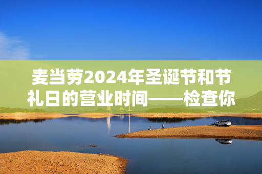 麦当劳2024年圣诞节和节礼日的营业时间——检查你当地的分店是否营业