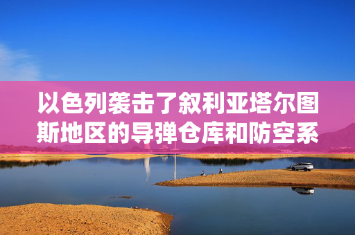 以色列袭击了叙利亚塔尔图斯地区的导弹仓库和防空系统