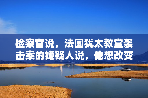 检察官说，法国犹太教堂袭击案的嫌疑人说，他想改变以色列的行为