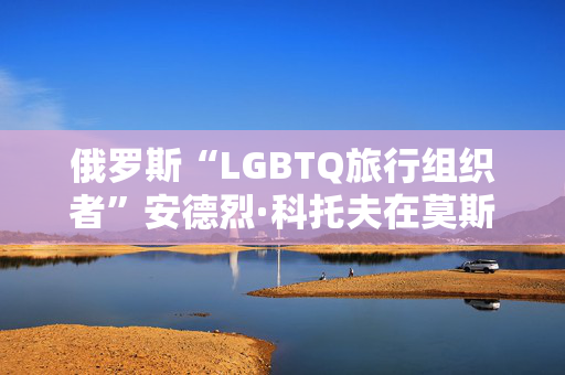 俄罗斯“LGBTQ旅行组织者”安德烈·科托夫在莫斯科拘留中心被发现死亡