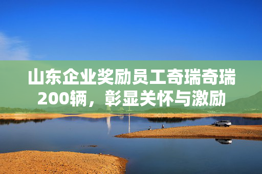 山东企业奖励员工奇瑞奇瑞200辆，彰显关怀与激励