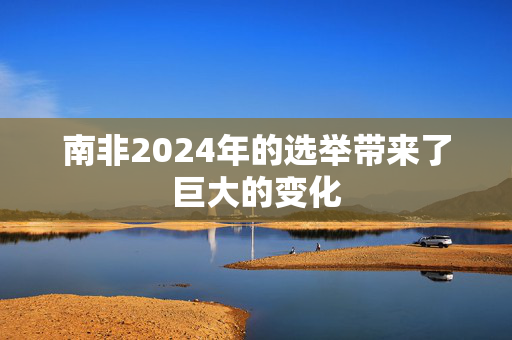 南非2024年的选举带来了巨大的变化