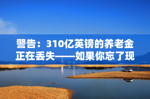 警告：310亿英镑的养老金正在丢失——如果你忘了现金，请检查一下