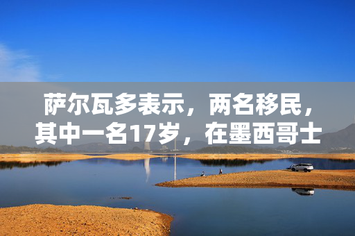 萨尔瓦多表示，两名移民，其中一名17岁，在墨西哥士兵开火时死亡