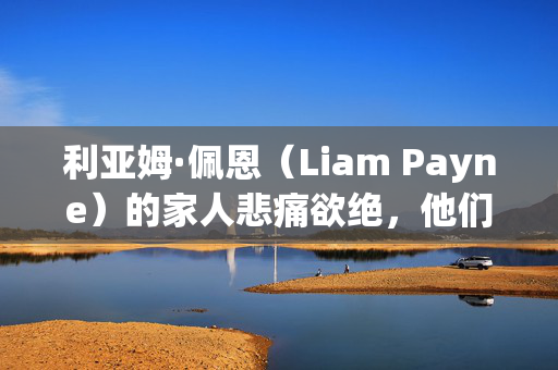 利亚姆·佩恩（Liam Payne）的家人悲痛欲绝，他们认为5人因他的死亡受到指控，正义是“可能的”