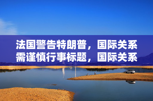 法国警告特朗普，国际关系需谨慎行事标题，国际关系需谨慎，慎重处理全球事务