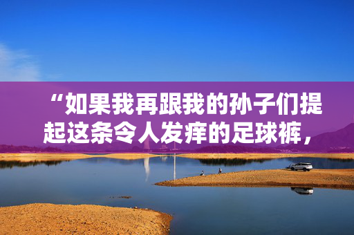 “如果我再跟我的孙子们提起这条令人发痒的足球裤，我就完蛋了。”