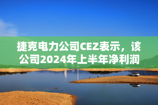 捷克电力公司CEZ表示，该公司2024年上半年净利润总额为9.12亿美元，同比下降5%