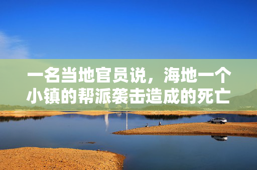 一名当地官员说，海地一个小镇的帮派袭击造成的死亡人数上升到115人