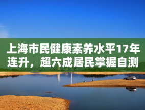 上海市民健康素养水平17年连升，超六成居民掌握自测血压知识