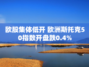 欧股集体低开 欧洲斯托克50指数开盘跌0.4%