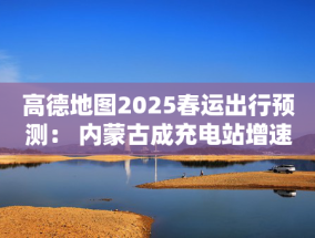 高德地图2025春运出行预测： 内蒙古成充电站增速最快省份