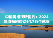 中国网络视听协会：2024年微短剧带动64.7万个就业