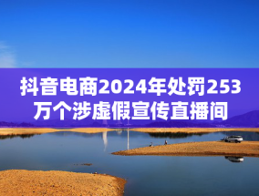 抖音电商2024年处罚253万个涉虚假宣传直播间