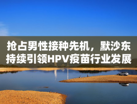 抢占男性接种先机，默沙东持续引领HPV疫苗行业发展