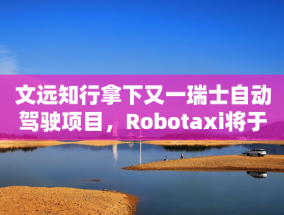 文远知行拿下又一瑞士自动驾驶项目，Robotaxi将于二季度投入运营