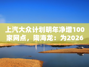 上汽大众计划明年净增100家网点，陶海龙：为2026年产品大年做准备