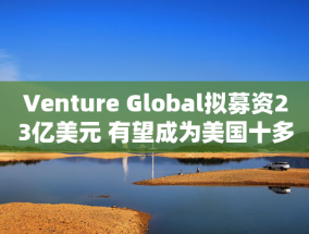 Venture Global拟募资23亿美元 有望成为美国十多年来最大的能源IPO