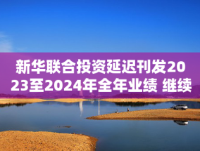 新华联合投资延迟刊发2023至2024年全年业绩 继续停牌