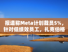 报道称Meta计划裁员5%，针对低绩效员工，扎克伯格：将加快淘汰步伐