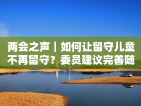 两会之声｜如何让留守儿童不再留守？委员建议完善随迁子女就读政策