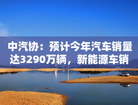 中汽协：预计今年汽车销量达3290万辆，新能源车销量增两成至1600万辆