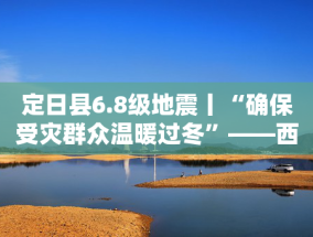 定日县6.8级地震丨“确保受灾群众温暖过冬”——西藏定日6.8级地震抗震救灾工作见闻