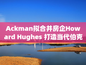 Ackman拟合并房企Howard Hughes 打造当代伯克希尔