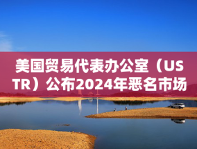 美国贸易代表办公室（USTR）公布2024年恶名市场名单，腾讯微信被移除名单