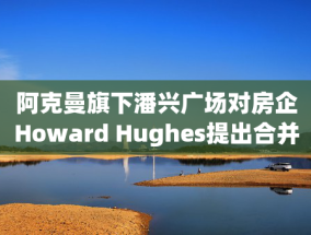 阿克曼旗下潘兴广场对房企Howard Hughes提出合并方案 开价每股85美元