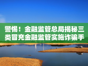 警惕！金融监管总局揭秘三类冒充金融监管实施诈骗手法